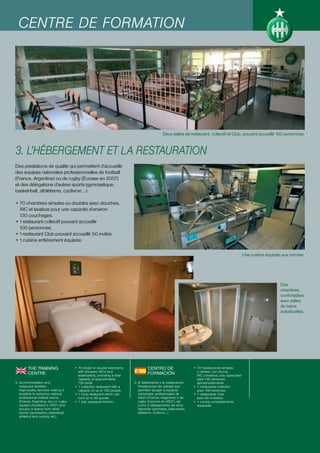 CENTRE DE FORMATION




                                                                                             Deux salles de restaurant, collectif et Club, pouvant accueillir 150 personnes.



3. L’HÉBERGEMENT ET LA RESTAURATION
Des prestations de qualité qui permettent d’accueillir
des équipes nationales professionnelles de football
(France, Argentine) ou de rugby (Écosse en 2007)
et des délégations d’autres sports (gymnastique,
basket-ball, athlétisme, cyclisme...).

• 70 chambres simples ou doubles avec douches,
  WC et lavabos pour une capacité d’environ
  130 couchages.
• 1 restaurant collectif pouvant accueillir
  100 personnes.
• 1 restaurant Club pouvant accueillir 50 invités.
• 1 cuisine entièrement équipée.

                                                                                                                                                Une cuisine équipée aux normes.




                                                                                                                                                                  Des
                                                                                                                                                                  chambres
                                                                                                                                                                  confortables
                                                                                                                                                                  avec salles
                                                                                                                                                                  de bains
                                                                                                                                                                  individuelles.




        THE TRAINING                   • 70 single or double bedrooms              CENTRO DE                    • 70 habitaciones simples
                                         with showers, WCs and                                                    o dobles, con ducha,
        CENTRE                           washbasins, providing a total
                                                                                   FORMACIÓN                      WC y lavabos, una capacidad
                                         capacity of approximately                                                para 130 personas
3. Accommodation and                     130 beds.                        3. El alojamiento y la restauración     aproximadamente.
   restaurant facilities               • 1 collective restaurant with a      Prestaciones de calidad que        • 1 restaurante colectivo
   High-quality services making it       capacity of up to 100 people.       permiten acoger a equipos            para 100 personas.
   possible to welcome national        • 1 Club restaurant which can         nacionales profesionales de        • 1 restaurante Club
   professional football teams           host up to 50 guests.               fútbol (Francia, Argentina) o de     para 50 invitados.
   (France, Argentina, etc) or rugby   • 1 fully equipped kitchen.           rugby (Escocia en 2007), así       • 1 cocina completamente
   squads (Scotland in 2007) and                                             como a delegaciones de otros         equipada.
   groups or teams from other                                                deportes (gimnasia, baloncesto,
   sports (gymnastics, basketball,                                           atletismo, ciclismo...).
   athletics and cycling, etc).
 