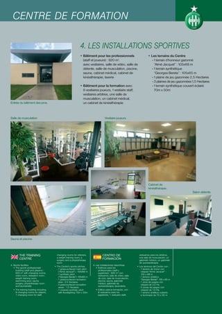 CENTRE DE FORMATION

                                                              4. LES INSTALLATIONS SPORTIVES
                                                              • Bâtiment pour les professionnels                           • Les terrains du Centre
                                                                (staff et joueurs) : 920 m2.                                  - 1 terrain d’honneur gazonné
                                                                avec vestiaires, salle de vidéo, salle de                       “Aimé Jacquet” : 105x68 m
                                                                détente, salle de musculation, piscine,                       - 1 terrain synthétique
                                                                sauna, cabinet médical, cabinet de                              “Georges Bereta” : 105x65 m
                                                                kinésithérapie, laverie                                       - 1 plaine de jeu gazonnée 2,5 Hectares
                                                                                                                              - 3 plaines de jeu gazonnées 1,5 Hectares
                                                              • Bâtiment pour la formation avec                               - 1 terrain synthétique couvert éclairé
                                                                8 vestiaires joueurs, 1 vestiaire staff,                        70m x 50m
                                                                vestiaires arbitres, une salle de
                                                                musculation, un cabinet médical,
Entrée du bâtiment des pros.                                    un cabinet de kinésithérapie



Salle de musculation                                                                Vestiaire joueurs.




                                                                                                                            Cabinet de
                                                                                                                            kinésithérapie.
                                                                                                                                                          Salon détente.




Sauna et piscine.




        THE TRAINING                    changing rooms for referees,              CENTRO DE                        vestuarios para los árbitros,
                                        a weight training room, a                                                  una sala de musculación, un
        CENTRE                          surgery and a physiotherapy
                                                                                  FORMACIÓN                        gabinete médico, un gabinete
                                        room                                                                       de quinesioterapia.
4. Sports facilities                                                     4. Las instalaciones deportivas
                                      • The Centre’s sports pitches                                              • Los terrenos del Centro con :
   • The sports professionals’                                              • Edificios para los
                                        - 1 grass-surfaced main pitch                                              - 1 terreno de honor con
     building (staff and players) :                                           profesionales (staff y
                                          (“Aimé Jacquet”) : 105x68 m                                                césped “Aimé Jacquet” :
     920 m2 with changing rooms,                                              jugadores) : 920 m2 con
                                        - 1 synthetic pitch                                                          105 x 68 m
     video room, relaxation room,                                             vestuarios, sala de vídeo, sala
                                          (“Georges Bereta”) :105x65 m                                             - 1 terreno sintético
     weight training room,                                                    de ocio, sala de musculación,
                                        - 1 grass-surfaced recreation                                                “Georges Bereta”: 105 x 65 m
     swimming pool, sauna,                                                    piscina, sauna, gabinete
                                          area : 2.5 Hectares                                                      - 1 zona de juegos con
     surgery, physiotherapy room                                              médico, gabinete de
                                        - 3 grass-surfaced recreation                                                césped de 2,5 Ha
     and launderette                                                          quinesioterapia, lavandería.
                                          areas : 1.5 Hectares                                                     - 3 zonas de juegos con
  • The training building including     - 1 covered synthetic pitch        • Edificio para la formación, con :       césped de 1,5 Ha
    8 changing rooms for players,         with floodlighting 70m x 50m       8 vestuarios para los                 - 1 terreno sintético cubierto
    1 changing room for staff,                                               jugadores, 1 vestuario staff,           e iluminado de 70 x 50 m
 