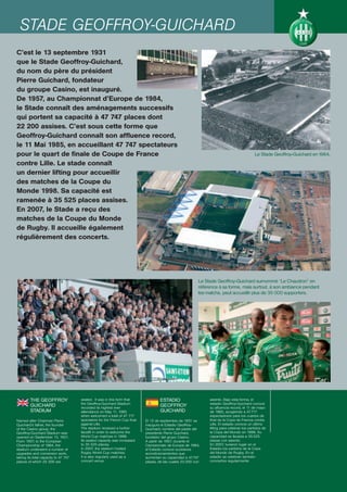 STADE GEOFFROY-GUICHARD
C’est le 13 septembre 1931
que le Stade Geoffroy-Guichard,
du nom du père du président
Pierre Guichard, fondateur
du groupe Casino, est inauguré.
De 1957, au Championnat d’Europe de 1984,
le Stade connaît des aménagements successifs
qui portent sa capacité à 47 747 places dont
22 200 assises. C’est sous cette forme que
Geoffroy-Guichard connaît son affluence record,
le 11 Mai 1985, en accueillant 47 747 spectateurs
pour le quart de finale de Coupe de France                                                                                                   Le Stade Geoffroy-Guichard en 1964.
contre Lille. Le stade connaît
un dernier lifting pour accueillir
des matches de la Coupe du
Monde 1998. Sa capacité est
ramenée à 35 525 places assises.
En 2007, le Stade a reçu des
matches de la Coupe du Monde
de Rugby. Il accueille également
régulièrement des concerts.




                                                                                                           Le Stade Geoffroy-Guichard surnommé “Le Chaudron” en
                                                                                                           référence à sa forme, mais surtout, à son ambiance pendant
                                                                                                           les matchs, peut accueillir plus de 35 000 supporters.




         THE GEOFFROY                 seated. It was in this form that              ESTADIO                     asiento. Bajo esta forma, el
                                      the Geoffroy-Guichard Stadium                                             estadio Geoffroy-Guichard conoce
         GUICHARD                     recorded its highest ever
                                                                                    GEOFFROY                    su afluencia record, el 11 de mayo
         STADIUM                      attendance on May 11, 1985                    GUICHARD                    de 1985, acogiendo a 47.717
                                      when welcomed a total of 47 717                                           espectadores para los cuartos de
Named after Chairman Pierre           spectators for the French Cup final   El 13 de septiembre de 1931 se      final de la Copa de Francia contra
Guichard’s father, the founder        against Lille.                        inaugura el Estadio Geoffroy-       Lille. El estadio conoce un último
of the Casino group, the              The stadium received a further        Guichard, nombre del padre del      lifting para celebrar los partidos de
Geoffroy-Guichard Stadium was         facelift in order to welcome the      presidente Pierre Guichard,         la Copa del Mundo en 1998. Su
opened on September 13, 1931.         World Cup matches in 1998.            fundador del grupo Casino.          capacidad es llevada a 35.525
From 1957, to the European            Its seated capacity was increased     A partir de 1957, durante el        plazas con asiento.
Championship of 1984, the             to 35 525 places.                     Campeonato de Europa de 1984,       En 2007, tuvieron lugar en el
stadium underwent a number of         In 2007, the stadium hosted           el Estadio conoce sucesivos         Estadio los partidos de la Copa
upgrades and conversion work,         Rugby World Cup matches.              acondicionamientos que              del Mundo de Rugby. En el
taking its total capacity to 47 747   It is also regularly used as a        aumentan su capacidad a 47.747      estadio se celebran también
places of which 22 200 are            concert venue.                        plazas, de las cuales 22.200 con    conciertos regularmente.
 