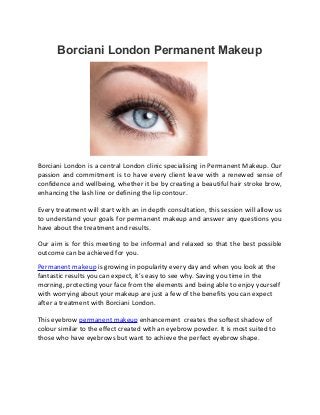 Borciani London Permanent Makeup
Borciani London is a central London clinic specialising in Permanent Makeup. Our
passion and commitment is to have every client leave with a renewed sense of
confidence and wellbeing, whether it be by creating a beautiful hair stroke brow,
enhancing the lash line or defining the lip contour.
Every treatment will start with an in depth consultation, this session will allow us
to understand your goals for permanent makeup and answer any questions you
have about the treatment and results.
Our aim is for this meeting to be informal and relaxed so that the best possible
outcome can be achieved for you.
Permanent makeup is growing in popularity every day and when you look at the
fantastic results you can expect, it’s easy to see why. Saving you time in the
morning, protecting your face from the elements and being able to enjoy yourself
with worrying about your makeup are just a few of the benefits you can expect
after a treatment with Borciani London.
This eyebrow permanent makeup enhancement creates the softest shadow of
colour similar to the effect created with an eyebrow powder. It is most suited to
those who have eyebrows but want to achieve the perfect eyebrow shape.
 