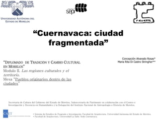 “Cuernavaca: ciudad 
fragmentada” 
Concepción Alvarado Rosas* 
Maria Rita Di Castro Stringher** 
“DIPLOMADO DE TRADICIÓN Y CAMBIO CULTURAL 
EN MORELOS” 
Modulo II. Las regiones culturales y el 
territorio. 
Mesa “Pueblos originarios dentro de las 
ciudades” 
Secretaria de Cultura del Gobierno del Estado de Morelos, Subsecretaria de Patrimonio en colaboración con el Centro e 
Investigación y Docencia en Humanidades y la Delegación del Instituto Nacional de Antropología e Historia de Morelos. 
* Sistema de Estudios de Posgrado e Investigación. Facultad de Arquitectura. Universidad Autónoma del Estado de Morelos. 
* Facultad de Arquitectura. Universidad La Salle. Sede Cuernavaca. 
 