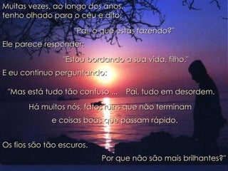 Muitas vezes, ao longo dos anos,  tenho olhado para o céu e dito: "Pai, o que estás fazendo?" Ele parece responder:   "Estou bordando a sua vida, filho." E eu continuo perguntando:   e coisas boas que passam rápido.  "Mas está tudo tão confuso ...  Pai, tudo em desordem.  Há muitos nós, fatos ruins que não terminam  Os fios são tão escuros.  Por que não são mais brilhantes?" 