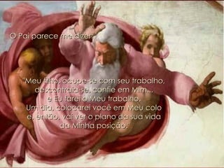 O Pai parece me dizer: "Meu filho, ocupe-se com seu trabalho,  descontraia-se, confie em Mim...  e Eu farei o Meu trabalho.  Um dia, colocarei você em Meu colo  e, então, vai ver o plano da sua vida  da Minha posição." 