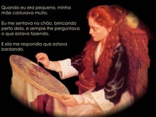 Quando eu era pequeno, minha  mãe costurava muito.  Eu me sentava no chão, brincando  perto dela, e sempre lhe perguntava  o que estava fazendo. E ela me respondia que estava  bordando. 