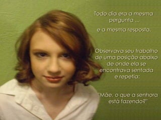 Todo dia era a mesma  pergunta ... e a mesma resposta. Observava seu trabalho  de uma posição abaixo  de onde ela se  encontrava sentada  e repetia: "Mãe, o que a senhora  está fazendo?"  