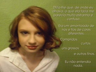 Dizia-lhe que, de onde eu  olhava, o que ela fazia me  parecia muito estranho e  confuso. Era um amontoado de  nós e fios de cores  diferentes.  Compridos,  curtos,  uns grossos  e outros finos. Eu não entendia  nada. 