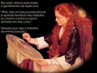 Ela sorria, olhava para baixo e gentilmente me explicava: "Filho, saia um pouco para brincar  e quando terminar meu trabalho  eu chamo você e o coloco  sentado em meu colo.” Deixarei que veja o trabalho da minha posição.” 