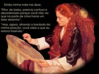 Então minha mãe me disse: "Filho, de baixo, parecia confuso e desordenado porque você não via que na parte de cima havia um belo desenho”.  “ Mas, agora, olhando o bordado da  minha posição, você sabe o que eu  estava fazendo." 