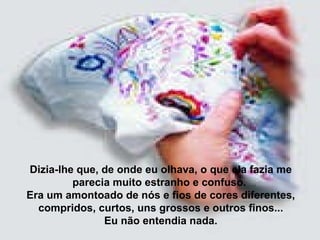 Dizia-lhe que, de onde eu olhava, o que ela fazia me parecia muito estranho e confuso.  Era um amontoado de nós e fios de cores diferentes, compridos, curtos, uns grossos e outros finos... Eu não entendia nada. 