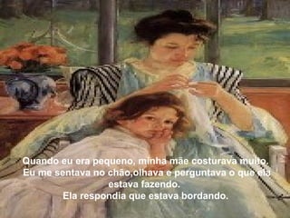 Quando eu era pequeno, minha mãe costurava muito.
Eu me sentava no chão,olhava e perguntava o que ela
estava fazendo.
Ela respondia que estava bordando.
 