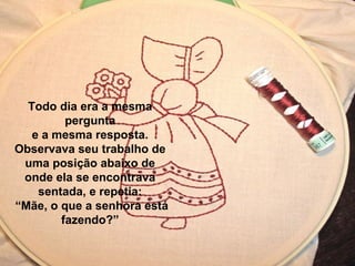 Todo dia era a mesma
pergunta
e a mesma resposta.
Observava seu trabalho de
uma posição abaixo de
onde ela se encontrava
sentada, e repetia:
“Mãe, o que a senhora está
fazendo?”
 