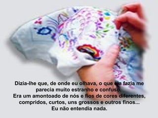 Dizia-lhe que, de onde eu olhava, o que ela fazia me
parecia muito estranho e confuso.
Era um amontoado de nós e fios de cores diferentes,
compridos, curtos, uns grossos e outros finos...
Eu não entendia nada.
 