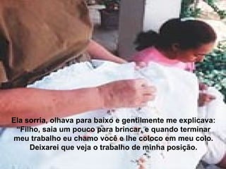 Ela sorria, olhava para baixo e gentilmente me explicava:
“Filho, saia um pouco para brincar, e quando terminar
meu trabalho eu chamo você e lhe coloco em meu colo.
Deixarei que veja o trabalho de minha posição.
 