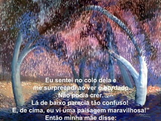 Eu sentei no colo dela e
me surpreendi ao ver o bordado.
Não podia crer.
Lá de baixo parecia tão confuso!
E, de cima, eu vi uma paisagem maravilhosa!”
Então minha mãe disse:
 