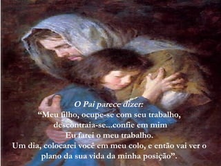 O Pai parece dizer:
      “Meu filho, ocupe-se com seu trabalho,
           descontraia-se...confie em mim
              Eu farei o meu trabalho.
Um dia, colocarei você em meu colo, e então vai ver o
       plano da sua vida da minha posição”.
 