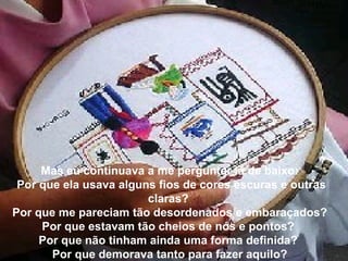 Mas eu continuava a me perguntar lá de baixo:
 Por que ela usava alguns fios de cores escuras e outras
                        claras?
Por que me pareciam tão desordenados e embaraçados?
     Por que estavam tão cheios de nós e pontos?
     Por que não tinham ainda uma forma definida?
       Por que demorava tanto para fazer aquilo?
 