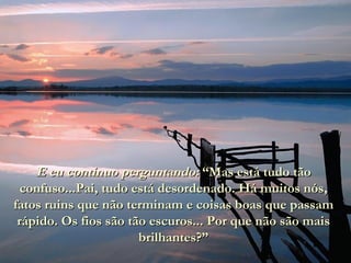 E eu continuo perguntando:  “Mas está tudo tão confuso...Pai, tudo está desordenado. Há muitos nós, fatos ruins que não terminam e coisas boas que passam rápido. Os fios são tão escuros... Por que não são mais brilhantes?” 