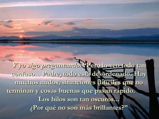 Y yo sigo preguntando:  “Pero lo veo todo tan confuso... Padre, todo está desordenado. Hay muchos nudos, situaciones difíciles que no terminan y cosas buenas que pasan rápido.  Los hilos son tan oscuros...  ¿Por qué no son más brillantes?” 
