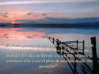 El Padre parece decir:  “Hijo mío, ocúpate de tú trabajo, relájate... confía en mí. Yo haré mí trabajo. Un día, te llevaré a ti en mis brazos, y entonces irás a ver el plan de tu vida desde mí posición”. 