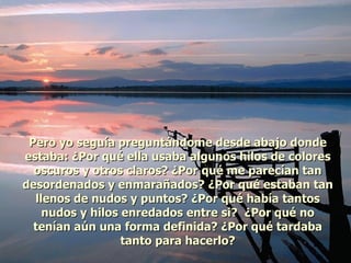 Pero yo seguía preguntándome desde abajo donde estaba: ¿Por qué ella usaba algunos hilos de colores oscuros y otros claros? ¿Por qué me parecían tan desordenados y enmarañados? ¿Por qué estaban tan llenos de nudos y puntos? ¿Por qué había tantos nudos y hilos enredados entre si?  ¿Por qué no tenían aún una forma definida? ¿Por qué tardaba tanto para hacerlo? 