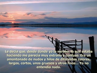 Le decía que, desde donde yo la miraba, lo que estaba haciendo me parecía muy extraño y confuso. Era un amontonado de nudos y hilos de diferentes colores, largos, cortos, unos gruesos y otros finos... Yo no entendía nada. 