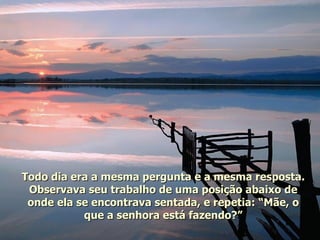 Todo dia era a mesma pergunta e a mesma resposta. Observava seu trabalho de uma posição abaixo de onde ela se encontrava sentada, e repetia: “Mãe, o que a senhora está fazendo?” 