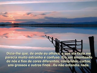 Dizia-lhe que, de onde eu olhava, o que ela fazia me parecia muito estranho e confuso. Era um amontoado de nós e fios de cores diferentes, compridos, curtos, uns grossos e outros finos...Eu não entendia nada. 
