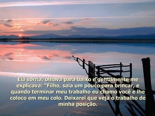 Ela sorria, olhava para baixo e gentilmente me explicava: “Filho, saia um pouco para brincar, e quando terminar meu trabalho eu chamo você e lhe coloco em meu colo. Deixarei que veja o trabalho de minha posição. 