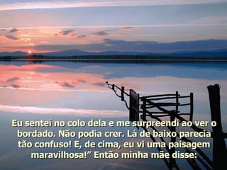 Eu sentei no colo dela e me surpreendi ao ver o bordado. Não podia crer. Lá de baixo parecia tão confuso! E, de cima, eu vi uma paisagem maravilhosa!” Então minha mãe disse: 