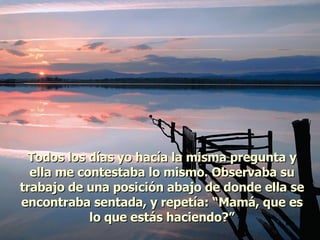 Todos los días yo hacía la misma pregunta y ella me contestaba lo mismo. Observaba su trabajo de una posición abajo de donde ella se encontraba sentada, y repetía: “Mamá, que es lo que estás haciendo?” 