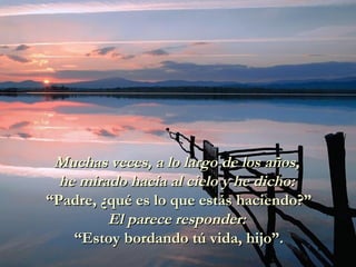 Muchas veces, a lo largo de los años,Muchas veces, a lo largo de los años,
he mirado hacia al cielo y he dicho:he mirado hacia al cielo y he dicho:
“Padre, ¿qué es lo que estás haciendo?”“Padre, ¿qué es lo que estás haciendo?”
El parece responder:El parece responder:
“Estoy bordando tú vida, hijo”.“Estoy bordando tú vida, hijo”.
 