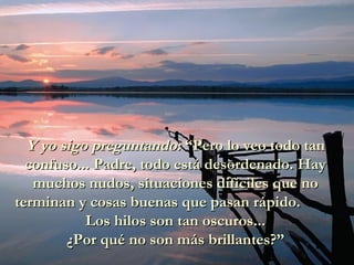 Y yo sigo preguntando:Y yo sigo preguntando: “Pero lo veo todo tan“Pero lo veo todo tan
confuso... Padre, todo está desordenado. Hayconfuso... Padre, todo está desordenado. Hay
muchos nudos, situaciones difíciles que nomuchos nudos, situaciones difíciles que no
terminan y cosas buenas que pasan rápido.terminan y cosas buenas que pasan rápido.
Los hilos son tan oscuros...Los hilos son tan oscuros...
¿Por qué no son más brillantes?”¿Por qué no son más brillantes?”
 