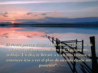 El Padre parece decir:El Padre parece decir: “Hijo mío, ocúpate de tú“Hijo mío, ocúpate de tú
trabajo, relájate... confía en mí. Yo haré mítrabajo, relájate... confía en mí. Yo haré mí
trabajo. Un día, te llevaré a ti en mis brazos, ytrabajo. Un día, te llevaré a ti en mis brazos, y
entonces irás a ver el plan de tu vida desde míentonces irás a ver el plan de tu vida desde mí
posición”.posición”.
 