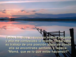Todos los días yo hacía la misma preguntaTodos los días yo hacía la misma pregunta
y ella me contestaba lo mismo. Observabay ella me contestaba lo mismo. Observaba
su trabajo de una posición abajo de dondesu trabajo de una posición abajo de donde
ella se encontraba sentada, y repetía:ella se encontraba sentada, y repetía:
“Mamá, que es lo que estás haciendo?”“Mamá, que es lo que estás haciendo?”
 