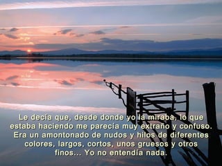 Le decía que, desde donde yo la miraba, lo queLe decía que, desde donde yo la miraba, lo que
estaba haciendo me parecía muy extraño y confuso.estaba haciendo me parecía muy extraño y confuso.
Era un amontonado de nudos y hilos de diferentesEra un amontonado de nudos y hilos de diferentes
colores, largos, cortos, unos gruesos y otroscolores, largos, cortos, unos gruesos y otros
finos... Yo no entendía nada.finos... Yo no entendía nada.
 