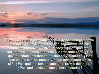 Pero yo seguía preguntándome desde abajo dondePero yo seguía preguntándome desde abajo donde
estaba: ¿Por qué ella usaba algunos hilos deestaba: ¿Por qué ella usaba algunos hilos de
colores oscuros y otros claros? ¿Por qué mecolores oscuros y otros claros? ¿Por qué me
parecían tan desordenados y enmarañados? ¿Porparecían tan desordenados y enmarañados? ¿Por
qué estaban tan llenos de nudos y puntos? ¿Porqué estaban tan llenos de nudos y puntos? ¿Por
qué había tantos nudos y hilos enredados entrequé había tantos nudos y hilos enredados entre
si? ¿Por qué no tenían aún una forma definida?si? ¿Por qué no tenían aún una forma definida?
¿Por qué tardaba tanto para hacerlo?¿Por qué tardaba tanto para hacerlo?
 