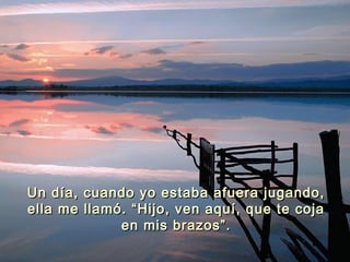 Un día, cuando yo estaba afuera jugando,Un día, cuando yo estaba afuera jugando,
ella me llamó. “Hijo, ven aquí, que te cojaella me llamó. “Hijo, ven aquí, que te coja
en mis brazos”.en mis brazos”.
 
