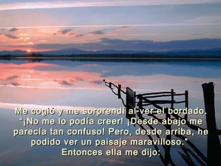 Me cogió y me sorprendí al ver el bordado.Me cogió y me sorprendí al ver el bordado.
“¡No me lo podía creer! ¡Desde abajo me“¡No me lo podía creer! ¡Desde abajo me
parecía tan confuso! Pero, desde arriba, heparecía tan confuso! Pero, desde arriba, he
podido ver un paisaje maravilloso.”podido ver un paisaje maravilloso.”
Entonces ella me dijo:Entonces ella me dijo:
 