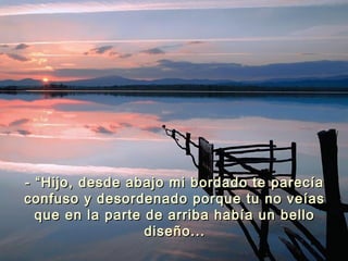 - “Hijo, desde abajo mi bordado te parecía- “Hijo, desde abajo mi bordado te parecía
confuso y desordenado porque tu no veíasconfuso y desordenado porque tu no veías
que en la parte de arriba había un belloque en la parte de arriba había un bello
diseño...diseño...
 