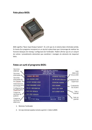 Foto placa BIOS:
BIOS significa "Basic Input-Output System". És a dir que és el sistema bàsic d'entrada-sortida.
Es tracta d'un programa incorporat en un xip de la placa base que s'encarrega de realitzar les
funcions bàsiques de maneig i configuració de l'ordinador. Podem afirmar que és un conjunt
de rutines i procediments elementals que coordinen i manegen els elements de maquinari
bàsic.
Fotos un surti el programa BIOS:
1. Reinicies l’ordinador
2. Un cop reiniciat arpetes la tecla suprimir i s’obre la BIOS
 