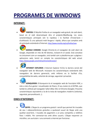 PROGRAMES DE WINDOWS
INTERNET:
FIREFOX: El Mozilla Firefox és un navegador web gratuït, de codi obert,
basat en el codi desenvolupat dins el projecte Mozilla.org. Les seves
característiques principals són la rapidesa i la facilitat d'instal·lació i
d'utilització. És una aplicació molt lleugera i ràpida, alhora que compleix amb
els principals estàndards d'Internet. http://www.mozilla.org/ca/firefox/new
GOOGLE CHROME: Google Chrome és el navegador de codi obert de
Google, disponible en més de 40 idiomes, incloent-hi el català. Està concebut
no únicament com un navegador, sinó també com a plataforma per a pàgines i
aplicacions web, tenint en compte les característiques del web actual.
https://www.google.com/intl/ca/chrome/browser/
INTERNET EXPLORER: L'Internet Explorer 9.0 és la darrera versió del
navegador web de Microsoft. Incorpora les característiques estàndards dels
navegadors de darrera generació, amb millores en la facilitat d'ús,
compatibilitat de webs, velocitat de càrrega, seguretat i privacitat.
KONQUEROR: El Konqueror és el navegador web de l'escriptori KDE, a
més a més d'un gestor i visualitzador de fitxers. El seu motor és el KHTML, que
també és utilitzat pel navegador Safari (Mac OS) i el Chrome (Google). Presenta
característiques equivalents a la de la resta de navegadors moderns (velocitat,
seguretat, personalització...).
EINES D’INTERNET:
SKYPE: L'Skype és un programa gratuït i senzill que permet fer trucades
de veu i videoconferències gratuïtes a qualsevol usuari de Skype amb una
qualitat excel·lent, i trucades de pagament a un preu competitiu a telèfons
fixos i mòbils. Per connectar-vos amb altres usuaris. L'Skype requereix un
micròfon, uns auriculars i una connexió a Internet per funcionar.
 