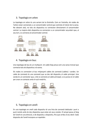 3. Topologia en arbre
La topologia en arbre és una variant de la d'estrella. Com en l'estrella, els nodes de
l'arbre estan connectats a un concentrador central que controla el trànsit de la xarxa.
No obstant això, no tots els dispositius es connecten directament al concentrador
central. La majoria dels dispositius es connecten a un concentrador secundari que, al
seu torn, es connecta al concentrador central.
4. Topologia en bus:
Una topologia de bus és un multipunt. Un cable llarg actua com una xarxa troncal que
connecta tots els dispositius a la xarxa.
Els nodes es connecten al bus mitjançant cables de connexió (cables) i sondes. Un
cable de connexió és una connexió que va des del dispositiu al cable principal. Una
sonda és un connector que, o bé es connecta al cable principal, o es punxa en el cable
per crear un contacte amb el nucli metàl·lic.
5. Topologia en anell:
En una topologia en anell cada dispositiu té una línia de connexió dedicada i punt a
punt només amb els dos dispositius que estan als seus costats. El senyal passa al llarg
de l'anell en una direcció, o de dispositiu a dispositiu, fins que arriba al seu destí. Cada
dispositiu de l'anell incorpora un repetidor.
 