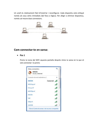 Un anell és relativament fàcil d'instal·lar i reconfigurar. Cada dispositiu està enllaçat
només als seus veïns immediats (bé físics o lògics). Per afegir o eliminar dispositius,
només cal moure dues connexions.
Com connectar-te en xarxa:
• Pas 1
Prems la icona del WIFI aquesta pantalla després mires la xarxa en la que et
vols connectar i la prems
 