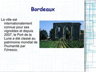 Bordeaux
La ville est
  internationalement
  connue pour ses
  vignobles et depuis
  2007, le Port de la
  Lune a été classé au
  patrimoine mondial de
  l'humanité par
  l'Unesco.
 