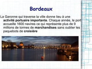 Bordeaux
La Garonne qui traverse la ville donne lieu à une
  activité portuaire importante. Chaque année, le port
  accueille 1600 navires ce qui représente plus de 9
  millions de tonnes de marchandises sans oublier les
  paquebots de croisière
 