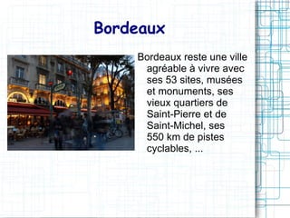 Bordeaux
    Bordeaux reste une ville
     agréable à vivre avec
     ses 53 sites, musées
     et monuments, ses
     vieux quartiers de
     Saint-Pierre et de
     Saint-Michel, ses
     550 km de pistes
     cyclables, ...
 