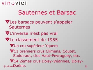 Sauternes et Barsac Les barsacs peuvent s’appeler Sauternes L’inverse n’est pas vrai Le classement de 1955 Un cru supérieur Yquem 11 premiers crus Climens, Coutet, Suduiraut, clos Haut-Peyraguey, etc. 14 2èmes crus Doisy-Védrines, Doisy-Daëne, 