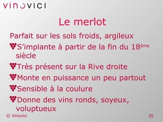 Le merlot Parfait sur les sols froids, argileux S’implante à partir de la fin du 18 ème  siècle Très présent sur la Rive droite Monte en puissance un peu partout Sensible à la coulure Donne des vins ronds, soyeux, voluptueux 