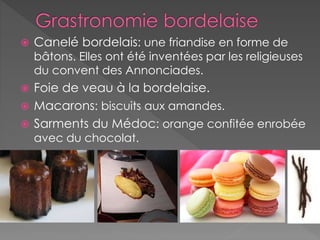 Canelé bordelais: une friandise en forme de
bâtons. Elles ont été inventées par les religieuses
du convent des Annonciades.
 Foie de veau à la bordelaise.
 Macarons: biscuits aux amandes.
 Sarments du Médoc: orange confitée enrobée
avec du chocolat.
 