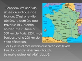 Bordeaux est une ville
située au sud-ouest de
France. C’est une ville
côtière, la dernière que
traversse la Garonne.
Bordeaux est située à
500 km de Paris, 220 km de
Toulousse et à 200 km de
Saint-Sébastien.
Ici il y a un climat océanique avec des hivers
très doux et des étés très chauds.
Le maire actuel est Alain Juppé.
 
